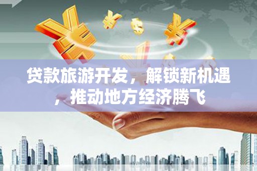 长沙贷款旅游开发，解锁新机遇，推动地方经济腾飞